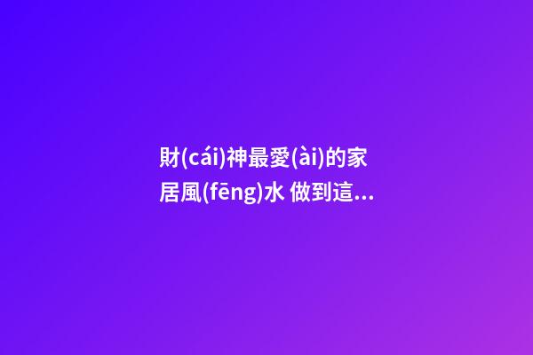 財(cái)神最愛(ài)的家居風(fēng)水 做到這些財(cái)運(yùn)自然會(huì)好
